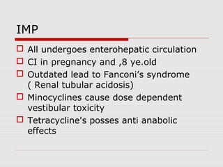 IMP
 All undergoes enterohepatic circulation
 CI in pregnancy and ,8 ye.old
 Outdated lead to Fanconi’s syndrome
( Renal tubular acidosis)
 Minocyclines cause dose dependent
vestibular toxicity
 Tetracycline's posses anti anabolic
effects

 