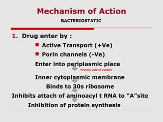 Mechanism of Action
BACTERIOSTATIC

1. Drug enter by :
 Active Transport (+Ve)
 Porin channels (-Ve)
Enter into periplasmic place
Protein Carrier system

Inner cytoplasmic membrane
Binds to 30s ribosome
Inhibits attach of aminoacyl t RNA to “A”site
Inhibition of protein synthesis

 