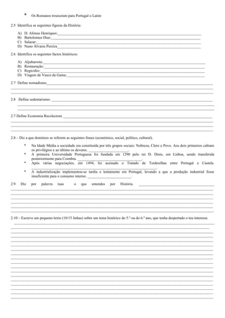 *

Os Romanos trouxeram para Portugal o Latim

2.5 Identifica as seguintes figuras da História:
A)
B)
C)
D)

D. Afonso Henriques:____________________________________________________________________________
Bartolomeu Dias:_______________________________________________________________________________
Salazar:_______________________________________________________________________________________
Nuno Álvares Pereira____________________________________________________________________________

2.6 Identifica os seguintes factos históricos:
A)
B)
C)
D)

Aljubarrota:______________________________________________________________________________________
Restauração:_____________________________________________________________________________________
Regicídio:_______________________________________________________________________________________
Viagem de Vasco da Gama:_________________________________________________________________________

2.7 Define nomadismo________________________________________________________________________________________
___________________________________________________________________________________________________________
___________________________________________________________________________________________________________
2.8 Define sedentarismo: _____________________________________________________________________________________
________________________________________________________________________________________________________
________________________________________________________________________________________________________
2.7 Define Economia Recolectora _______________________________________________________________________________
___________________________________________________________________________________________________________
___________________________________________________________________________________________________________
___________________________________________________________________________________________________________
2.8 – Diz a que domínios se referem as seguintes frases (económico, social, político, cultural).
*
*
*
*

Na Idade Média a sociedade era constituída por três grupos sociais: Nobreza, Clero e Povo. Aos dois primeiros cabiam
os privilégios e ao último os deveres. _____________________.
A primeira Universidade Portuguesa foi fundada em 1290 pelo rei D. Dinis, em Lisboa, sendo transferida
posteriormente para Coimbra. __________________________________.
Após várias negociações, em 1494, foi assinado o Tratado de Tordesilhas entre Portugal e Castela.
__________________________________________________________________.
A industrialização implementou-se tardia e lentamente em Portugal, levando a que a produção industrial fosse
insuficiente para o consumo interno. _______________________.

2.9 Diz por palavra tuas
o que entendes por História. ________________________________________
___________________________________________________________________________________________________________
___________________________________________________________________________________________________________
___________________________________________________________________________________________________________
___________________________________________________________________________________________________________
___________________________________________________________________________________________________________
___________________________________________________________________________________________________________.
2.10 – Escreve um pequeno texto (10/15 linhas) sobre um tema histórico do 5.º ou do 6.º ano, que tenha despertado o teu interesse.
__________________________________________________________________________________________________________
_________________________________________________________________________________________________________
___________________________________________________________________________________________________________
___________________________________________________________________________________________________________
___________________________________________________________________________________________________________
___________________________________________________________________________________________________________
___________________________________________________________________________________________________________
___________________________________________________________________________________________________________
___________________________________________________________________________________________________________
___________________________________________________________________________________________________________
___________________________________________________________________________________________________________
___________________________________________________________________________________________________________
___________________________________________________________________________________________________________
___________________________________________________________________________________________________________
___________________________________________________________________________________________________________
___________________________________________________________________________________________________________
___________________________________________________________________________________________________________
___________________________________________________________________________________________________________

 