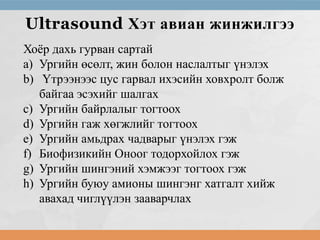 Ultrasound Хэт авиан жинжилгээ
Хоёр дахь гурван сартай
a) Ургийн өсөлт, жин болон наслалтыг үнэлэх
b) Үтрээнээс цус гарвал ихэсийн ховхролт болж
байгаа эсэхийг шалгах
c) Ургийн байрлалыг тогтоох
d) Ургийн гаж хөгжлийг тогтоох
e) Ургийн амьдрах чадварыг үнэлэх гэж
f) Биофизикийн Оноог тодорхойлох гэж
g) Ургийн шингэний хэмжээг тогтоох гэж
h) Ургийн буюу амионы шингэнг хатгалт хийж
авахад чиглүүлэн зааварчлах

 