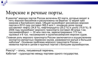 Морские и речные порты.
В реестр* морских портов России включены 63 порта, которые входят в
пять морских бассейнов и расположены на берегах 12 морей трёх
океанов и Каспийского моря. Общий грузооборот российских морских
портов в 2012 году составил 565,5 млн т, основную долю грузов
составляют нефть (34,8 %), нефтепродукты (20,2 %) и уголь (15,8 %). В
2006 году грузооборот морского транспорта составил 48 млрд т-км,
пассажирооборот — 30 млн пасс-км, зарегистрировано 173 тыс.
грузовых и 6 тыс. пассажирских и грузопассажирских морских судов.
Главная роль морского транспорта России заключается в осуществлении
экспортно-импортных перевозок грузов, развиваются малый и большой
каботаж*. Основная проблема морского транспорта России —
нехватка портов в целом и крупных портов с большим грузооборотом.

Реестр* – опись, письменный перечень.
Каботаж* - судоходство между портами одного государства.

 