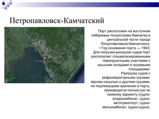 Петропавловск-Камчатский
Порт расположен на восточном
побережье полуострова Камчатка в
центральной части города
Петропавловска-Камчатского.
• Год основания порта — 1943;
Для погрузки-разгрузки судов порт
располагает специализированными
перегрузочными участками с
крытыми складами и грузовыми
площадками:
Разгрузка судов с
рефрижераторными грузами,
зерном насыпью и другими грузами,
не подлежащими хранению в порту,
производится полностью по
прямому варианту (суднохладокомбинат, судноавтотранспорт, судномелькомбинат, судно-судно).

 