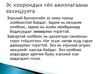 Зүрхний булчингийн эс олон тооны
холбоостой байдаг. Зарим нь механик
холбоос, зарим нь эсийн мембранаар
бодисуудыг зөөвөрлөх үүрэгтэй.
Завсартай холбоос нь цахилгаан синапсын
үүрэг гүйцэтгэнэ. Нэг эсээс нөгөө эсэд сэрэл
дамжуулах үүрэгтэй. Энэ нь зүрхний агших
нөхцлийг хангаж байдаг. Энэ холбоос
алдагдвал аритми буюу зүрхний хэм
алдагдалт үүснэ.

 