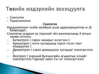 


Симпатик
Парасимпатик

Симпатик
Кардиомиоцит эсийн мембран дээр адренорецептор α1, β2
байрладаг.
Симпатик мэдрэл нь зүрхний үйл ажиллагаанд 4 янзын
нөлөө үзүүлнэ.
1.
Батмотроп ( сэрэх чанарыг ихэсгэнэ )
2.
Хронотроп ( нэгж хугацаанд сэрэл үүсэх тоог
олшруулах )
3.
Дромотроп ( сэрэл дамжуулах хугацааг нэмэгдүүлэх
)
4.
Инотроп ( зүрхний булчингийн агшилтын хүчийг
нэмэгдүүлэх Гаднаас орох Ca-ыг нэмэгдүүлэх)

 