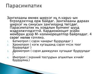 Зангилааны өмнөх ширхэг нь n.vagus-ын
бүрэлдэхүүнд орж байдаг. Зангилааны дараах
ширхэг нь синусын зангилаанд төгсдөг.
Парасимпатик нь ховдлын булчинг шууд
мэдрэлжүүлдэггүй. Кардиомиоцит эсийн
мембран дээр М-холинорецептор байрладаг. 4
сөрөг нөлөө үзүүлнэ.
1.
2.
3.
4.

Батмотроп ( сэрэх чанарыг бууруулдаг )
Хронотроп ( нэгж хугацаанд сэрэл үүсэх тоог
бууруулдаг )
Дромотроп ( сэрэл дамжуулах хугацааг бууруулдаг
)
Инотроп ( зүрхний тосгуурын агшилтын хүчийг
бууруулна.)

 
