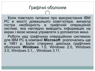 Графічні оболонки
Коли повстало питання про використання IВМ
РС в якості домашнього комп’ютера, виникла
гостра необхідність в графічній операційній
системі, яка наглядно виводить інформацію на
екран і якою можна управляти з допомогою миші.
Роботи над графічною операційною системою
для IВМ РС в компанії Microsoft розпочались ще
в 1981 р. Було створено декілька графічних
оболонок Windows 1.0, Windows 2.0, Windows
3.0, Windows 3.1, , Windows 3.11.

 
