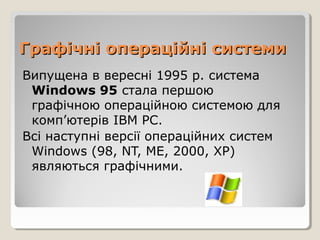 Графічні операційні системи
Випущена в вересні 1995 р. система
Windows 95 стала першою
графічною операційною системою для
комп’ютерів IВМ РС.
Всі наступні версії операційних систем
Windows (98, NT, ME, 2000, XP)
являються графічними.

 