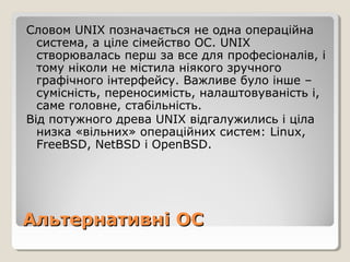 Словом UNIX позначається не одна операційна
система, а ціле сімейство ОС. UNIX
створювалась перш за все для професіоналів, і
тому ніколи не містила ніякого зручного
графічного інтерфейсу. Важливе було інше –
сумісність, переносимість, налаштовуваність і,
саме головне, стабільність.
Від потужного древа UNIX відгалужились і ціла
низка «вільних» операційних систем: Linux,
FreeBSD, NetBSD і OpenBSD.

Альтернативні ОС

 