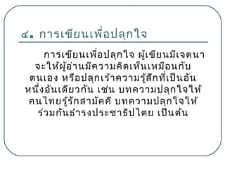 ๔. การเขีย นเพื่อ ปลุก ใจ
การเขีย นเพื่อ ปลุก ใจ ผู้เ ขีย นมีเ จตนา
จะให้ผ ู้อ ่า นมีค วามคิด เห็น เหมือ นกับ
ตนเอง หรือ ปลุก เร้า ความรู้ส ึก ที่เ ป็น อัน
หนึ่ง อัน เดีย วกัน เช่น บทความปลุก ใจให้
คนไทยรู้ร ัก สามัค คี บทความปลุก ใจให้
ร่ว มกัน ธำา รงประชาธิป ไตย เป็น ต้น

 