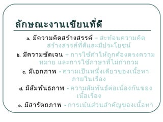 ลัก ษณะงานเขีย นที่ด ี
มีค วามคิด สร้า งสรรค์ – สะท้อ นความคิด
สร้า งสรรค์ท ด ีแ ละมีป ระโยชน์
ี่
b. มีค วามชัด เจน – การใช้ค ำา ให้ถ ูก ต้อ งตรงความ
หมาย และการใช้ภ าษาทีไ ม่ก ำา กวม
่
c. มีเ อกภาพ - ความเป็น หนึ่ง เดีย วของเนือ หา
้
ภายในเรื่อ ง
d. มีส ัม พัน ธภาพ - ความสัม พัน ธ์ต ่อ เนื่อ งกัน ของ
เนือ เรื่อ ง
้
e. มีส ารัต ถภาพ - การเน้น ส่ว นสำา คัญ ของเนือ หา
้
a.

 