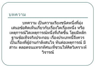 บทความ
บทความ เป็นความเรียงชนิดหนึงที่มุ่ง
่
เสนอข้อคิดเห็นเกียวกับเรื่องใดเรื่องหนึง หรือ
่
่
เหตุการณ์ใดเหตุการณ์หนึ่งที่เกิดขึน โดยมีหลัก
้
ฐานข้อเท็จจริงประกอบ เรื่องประเภทนี้จงควร
ึ
เป็นเรื่องที่ผู้อ่านกำาลังสนใจ ทันต่อเหตุการณ์ มี
สาระ ตลอดจนแทรกทัศนะที่ชวนให้คิดวิเคราะห์
วิจารณ์

 