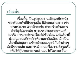 เรื่อ งสัน
้
เรืองสั้น เป็นรูปแบบงานเขียนชนิดหนึง
่
่
ของร้อยแก้วที่มีขนาดสัน มีลักษณะเฉพาะ เช่น
้
การบรรยาย ฉากที่กระชับ การสร้างตัวละคร
สำาคัญไม่มากนัก การบรรยายบทสนทนาที่
สมจริง การวางโครงเรืองไม่ซับซ้อน แก่นเรื่องที่
่
มุ่งเสนอแนวคิดหลักเพียงแนวคิดเดียว มักเป็น
เรื่องที่เสนอความขัดแย้งของมนุษย์กบสิงต่างๆ
ั ่
มักมีขนาดสัน และการนำาเสนอเรืองราวที่รวดเร็ว
้
่
เพื่อให้ผู้อ่านสามารถอ่านจบได้ในระยะสั้นๆ

 