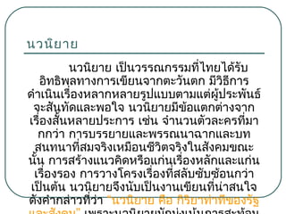 นวนิย าย
นวนิยาย เป็นวรรณกรรมที่ไทยได้รับ
อิทธิพลทางการเขียนจากตะวันตก มีวธีการ
ิ
ดำาเนินเรื่องหลากหลายรูปแบบตามแต่ผู้ประพันธ์
จะสันทัดและพอใจ นวนิยายมีขอแตกต่างจาก
้
เรื่องสันหลายประการ เช่น จำานวนตัวละครที่มา
้
กกว่า การบรรยายและพรรณนาฉากและบท
สนทนาที่สมจริงเหมือนชีวิตจริงในสังคมขณะ
นัน การสร้างแนวคิดหรือแก่นเรื่องหลักและแก่น
้
เรื่องรอง การวางโครงเรื่องที่สลับซับซ้อนกว่า
เป็นต้น นวนิยายจึงนับเป็นงานเขียนที่น่าสนใจ
ดังคำากล่าวที่ว่า “นวนิยาย คือ กิริยาท่าทีของรัฐ

 