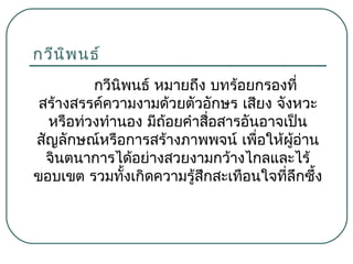 กวีน พ นธ์
ิ
กวีนพนธ์ หมายถึง บทร้อยกรองที่
ิ
สร้างสรรค์ความงามด้วยตัวอักษร เสียง จังหวะ
หรือท่วงทำานอง มีถ้อยคำาสือสารอันอาจเป็น
่
สัญลักษณ์หรือการสร้างภาพพจน์ เพื่อให้ผู้อ่าน
จินตนาการได้อย่างสวยงามกว้างไกลและไร้
ขอบเขต รวมทั้งเกิดความรู้สึกสะเทือนใจที่ลึกซึ้ง

 
