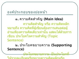 องค์ป ระกอบของย่อ หน้า
๑. ความคิด สำา คัญ (Main Idea)
ความคิดสำาคัญ หรือ ความคิดหลัก
หมายถึง ความคิดที่ผู้เขียนต้องการเสนอต่อผู้
อ่านเพียงความคิดเดียวเท่านั้น แสดงได้ด้วยการ
เขียน ประโยคใจความสำาคัญ (Topic
Sentence)
๒. ประโยคขยายความ (Supporting
Sentence)
ประโยคขยายความ เป็นประโยคที่

 