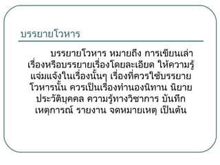 บรรยายโวหาร
บรรยายโวหาร หมายถึง การเขียนเล่า
เรื่องหรือบรรยายเรื่องโดยละเอียด ให้ความรู้
แจ่มแจ้งในเรืองนั้นๆ เรื่องที่ควรใช้บรรยาย
่
โวหารนั้น ควรเป็นเรืองทำานองนิทาน นิยาย
่
ประวัติบุคคล ความรู้ทางวิชาการ บันทึก
เหตุการณ์ รายงาน จดหมายเหตุ เป็นต้น

 