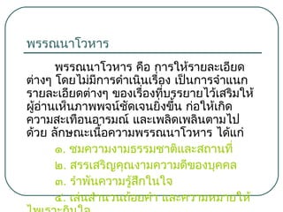 พรรณนาโวหาร
พรรณนาโวหาร คือ การให้รายละเอียด
ต่างๆ โดยไม่มีการดำาเนินเรื่อง เป็นการจำาแนก
รายละเอียดต่างๆ ของเรื่องที่บรรยายไว้เสริมให้
ผู้อ่านเห็นภาพพจน์ชัดเจนยิ่งขึ้น ก่อให้เกิด
ความสะเทือนอารมณ์ และเพลิดเพลินตามไป
ด้วย ลักษณะเนือความพรรณนาโวหาร ได้แก่
้
๑. ชมความงามธรรมชาติและสถานที่
๒. สรรเสริญคุณงามความดีของบุคคล
๓. รำาพันความรู้สึกในใจ
๔. เล่นสำานวนถ้อยคำา และความหมายให้

 