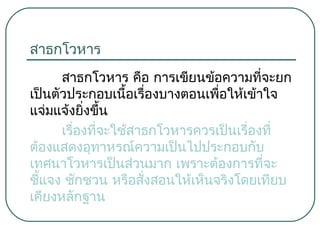 สาธกโวหาร
สาธกโวหาร คือ การเขียนข้อความที่จะยก
เป็นตัวประกอบเนื้อเรืองบางตอนเพื่อให้เข้าใจ
่
แจ่มแจ้งยิ่งขึ้น
เรืองที่จะใช้สาธกโวหารควรเป็นเรื่องที่
่
ต้องแสดงอุทาหรณ์ความเป็นไปประกอบกับ
เทศนาโวหารเป็นส่วนมาก เพราะต้องการที่จะ
ชีแจง ชักชวน หรือสั่งสอนให้เห็นจริงโดยเทียบ
้
เคียงหลักฐาน

 