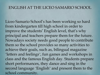 ENGLISH AT THE LICEO SAMARIO SCHOOL

 
 
Liceo Samario School’s has been working so hard
from kindergarten till high school in order to
improve the students’ English level, that’s why
principal and teachers prepare them for the future.
Nowadays society needs good people to contribute
them so the school provides so many activities to
achieve their goals, such as, bilingual magazine
¨letters and feelings¨, fun games and workshops in
class and the famous English day. Students prepare
short performances, they dance and sing in the
second language ¨English¨ and present them to the
school community.

 