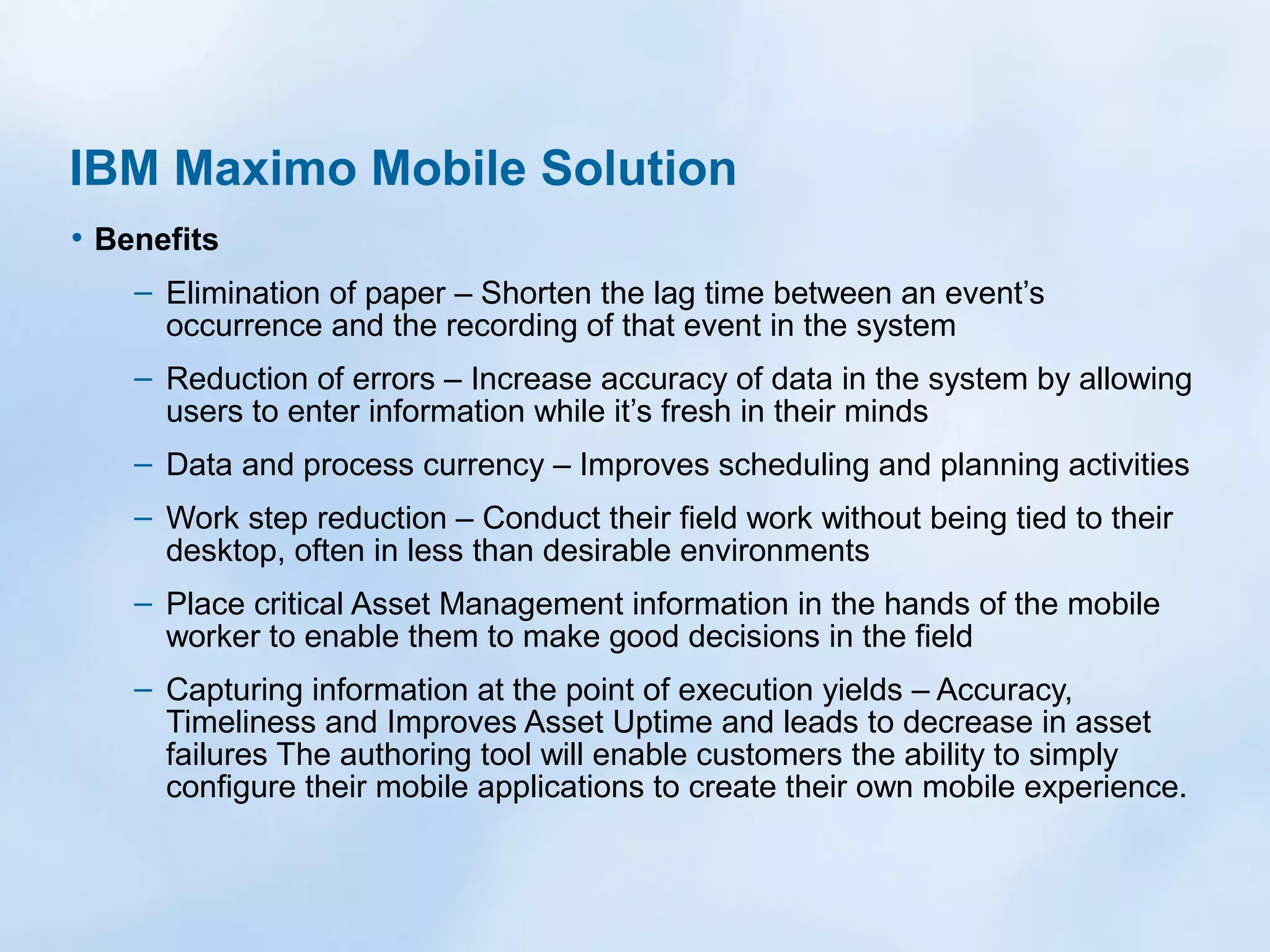 IBM Maximo Mobile Solution
• Benefits
– Elimination of paper – Shorten the lag time between an event’s
occurrence and the recording of that event in the system
– Reduction of errors – Increase accuracy of data in the system by allowing
users to enter information while it’s fresh in their minds
– Data and process currency – Improves scheduling and planning activities
– Work step reduction – Conduct their field work without being tied to their
desktop, often in less than desirable environments
– Place critical Asset Management information in the hands of the mobile
worker to enable them to make good decisions in the field
– Capturing information at the point of execution yields – Accuracy,
Timeliness and Improves Asset Uptime and leads to decrease in asset
failures The authoring tool will enable customers the ability to simply
configure their mobile applications to create their own mobile experience.

 