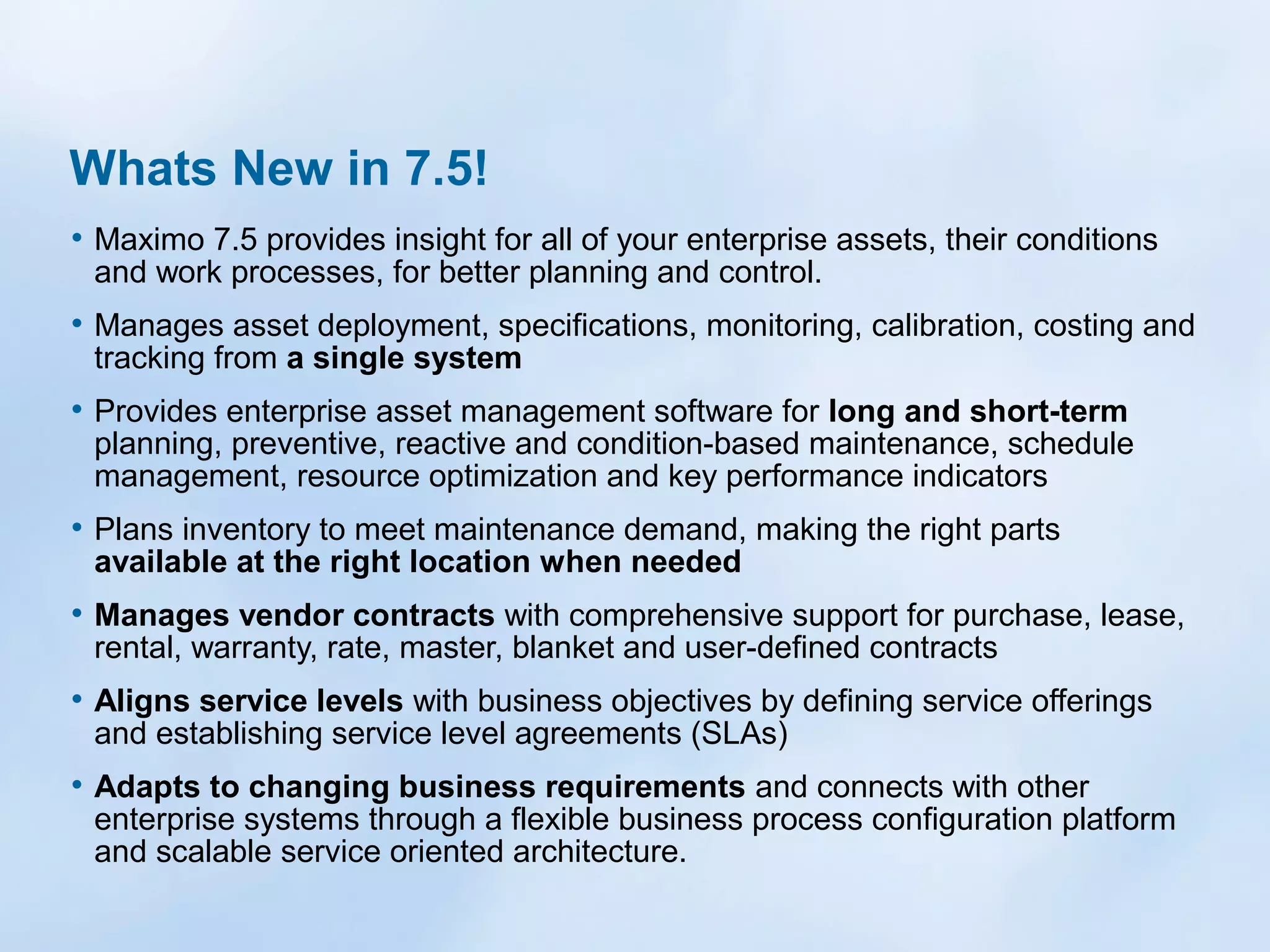 Whats New in 7.5!
• Maximo 7.5 provides insight for all of your enterprise assets, their conditions
and work processes, for better planning and control.

• Manages asset deployment, specifications, monitoring, calibration, costing and
tracking from a single system

• Provides enterprise asset management software for long and short-term

planning, preventive, reactive and condition-based maintenance, schedule
management, resource optimization and key performance indicators

• Plans inventory to meet maintenance demand, making the right parts
available at the right location when needed

• Manages vendor contracts with comprehensive support for purchase, lease,
rental, warranty, rate, master, blanket and user-defined contracts

• Aligns service levels with business objectives by defining service offerings
and establishing service level agreements (SLAs)

• Adapts to changing business requirements and connects with other

enterprise systems through a flexible business process configuration platform
and scalable service oriented architecture.

 