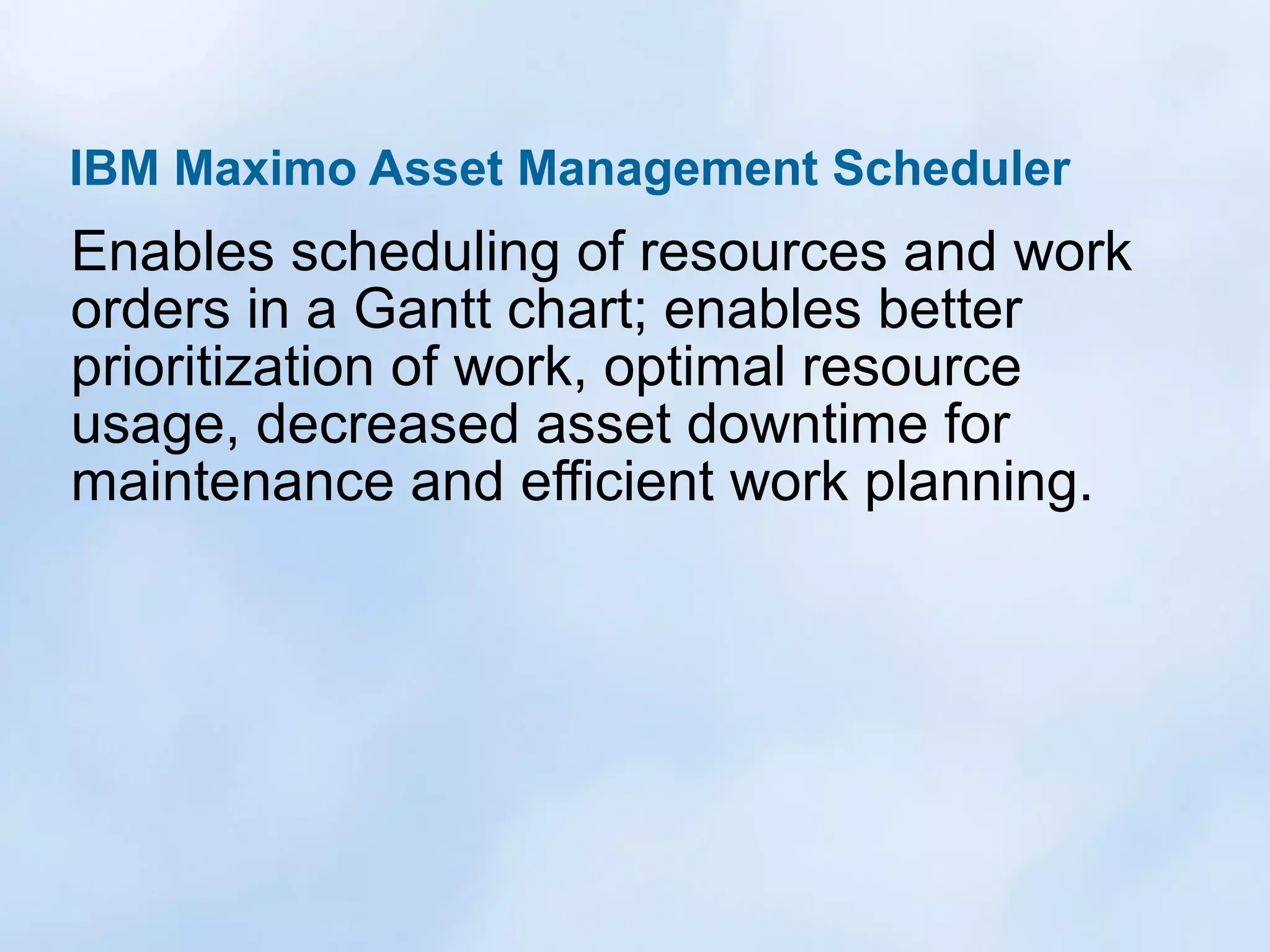 IBM Maximo Asset Management Scheduler

Enables scheduling of resources and work
orders in a Gantt chart; enables better
prioritization of work, optimal resource
usage, decreased asset downtime for
maintenance and efficient work planning.

 