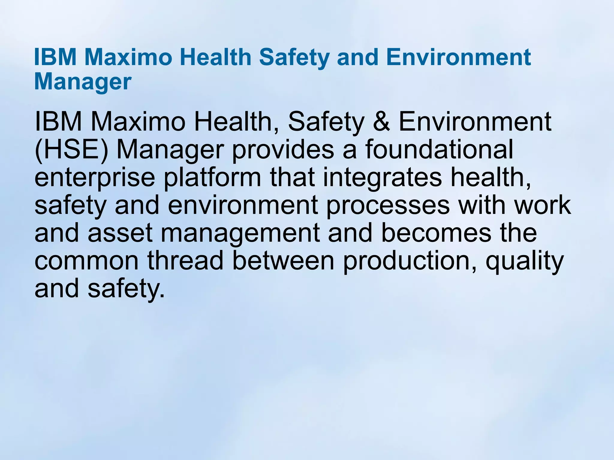 IBM Maximo Health Safety and Environment
Manager

IBM Maximo Health, Safety & Environment
(HSE) Manager provides a foundational
enterprise platform that integrates health,
safety and environment processes with work
and asset management and becomes the
common thread between production, quality
and safety.

 