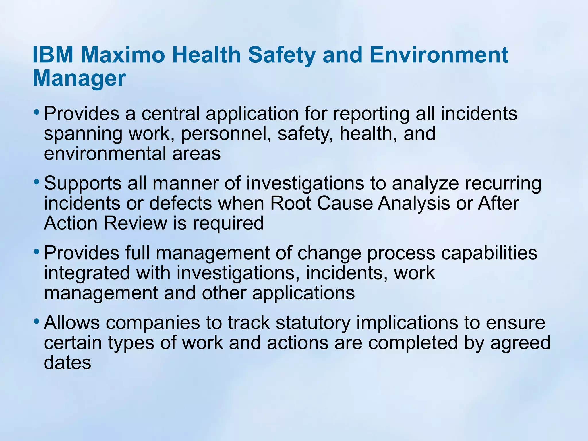 IBM Maximo Health Safety and Environment
Manager
• Provides a central application for reporting all incidents
spanning work, personnel, safety, health, and
environmental areas

• Supports all manner of investigations to analyze recurring
incidents or defects when Root Cause Analysis or After
Action Review is required

• Provides full management of change process capabilities
integrated with investigations, incidents, work
management and other applications

• Allows companies to track statutory implications to ensure

certain types of work and actions are completed by agreed
dates

 