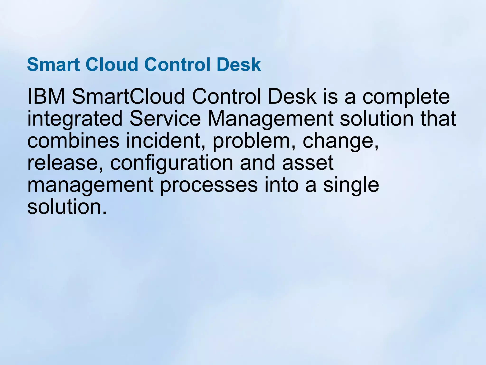Smart Cloud Control Desk

IBM SmartCloud Control Desk is a complete
integrated Service Management solution that
combines incident, problem, change,
release, configuration and asset
management processes into a single
solution.

 