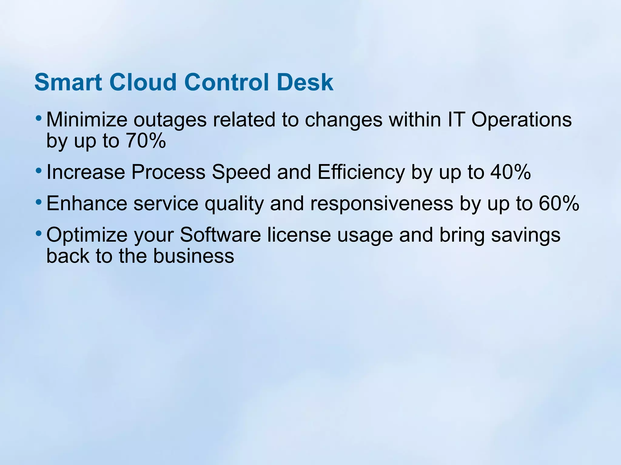 Smart Cloud Control Desk
• Minimize outages related to changes within IT Operations
by up to 70%

• Increase Process Speed and Efficiency by up to 40%
• Enhance service quality and responsiveness by up to 60%
• Optimize your Software license usage and bring savings
back to the business

 