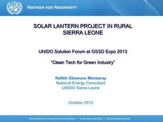 SOLAR LANTERN PROJECT IN RURAL
SIERRA LEONE
UNIDO Solution Forum at GSSD Expo 2013
“Clean Tech for Green Industry”
Kelleh Gbawuru Mansaray
National Energy Consultant
UNIDO Sierra Leone

October 2013

 