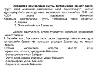 Хөдөлмөр хамгааллын хууль, тогтоомжинд хяналт тавих:
Эрүүл мэнд нийгмийн хамгааллын сайд “Эмэгтэйчүүд, насанд
хүрээгүйчүүдийг ажиллуулахыг хориглосон жагсаалт”-ыг 1999 онд
А/204
тоот
тушаалаар
баталсан.
Хөдөлмөр хамгаалаллын хууль тогтоомжид тавих хяналтыг:
А. Төрийн
Б. Олон нийтийн гэж 2 ангилна.
Дараах байгууллага, албан тушаалтан хөдөлмөр хамгаалалд
хяналт тавина.
1. Засгийн газар, бүх шатны засаг дарга /хөдөлмөр, хамгааллын хууль
тогтоомжийн биелэлтийг хангахын зэрэгцээ биелэлтэнд нь хяналт
тавина/
2.Улсын
мэргэжлийн
нэгдсэн
хяналт:
Үүнд:
-эрчим хүч, геологи, уул уурхайн байцаагч
-Боловсролын улсын байцаагч
-Эрүүл ахуй, хавдар судлалын улсын байцаагч
-Хөдөлмөрийн улсын байцаагч
-Барилга техникийн байцаагч

 