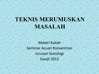 TEKNIS MERUMUSKAN
MASALAH
Materi Kuliah
Seminar Acuan Konsentrasi
Jurusan Sosiologi
Ganjil 2012

 