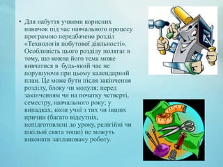 • Для набуття учнями корисних
навичок під час навчального процесу
програмою передбачено розділ
«Технологія побутової діяльності».
Особливість цього розділу полягає в
тому, що кожна його тема може
вивчатися в будь-який час не
порушуючи при цьому календарний
план. Це може бути після закінчення
розділу, блоку чи модуля; перед
закінченням чи на початку четверті,
семестру, навчального року; у
випадках, коли учні з тих чи інших
причин (багато відсутніх,
непідготовлені до уроку, релігійні чи
шкільні свята тощо) не можуть
виконати заплановану роботу.

 