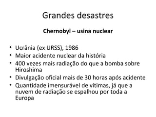 Grandes desastres
Chernobyl – usina nuclear
• Ucrânia (ex URSS), 1986
• Maior acidente nuclear da história
• 400 vezes mais radiação do que a bomba sobre
Hiroshima
• Divulgação oficial mais de 30 horas após acidente
• Quantidade imensurável de vítimas, já que a
nuvem de radiação se espalhou por toda a
Europa

 
