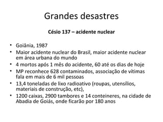 Grandes desastres
Césio 137 – acidente nuclear
• Goiânia, 1987
• Maior acidente nuclear do Brasil, maior acidente nuclear
em área urbana do mundo
• 4 mortos após 1 mês do acidente, 60 até os dias de hoje
• MP reconhece 628 contaminados, associação de vítimas
fala em mais de 6 mil pessoas
• 13,4 toneladas de lixo radioativo (roupas, utensílios,
materiais de construção, etc),
• 1200 caixas, 2900 tambores e 14 conteineres, na cidade de
Abadia de Goiás, onde ficarão por 180 anos

 