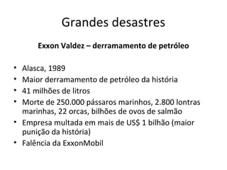 Grandes desastres
Exxon Valdez – derramamento de petróleo
•
•
•
•

Alasca, 1989
Maior derramamento de petróleo da história
41 milhões de litros
Morte de 250.000 pássaros marinhos, 2.800 lontras
marinhas, 22 orcas, bilhões de ovos de salmão
• Empresa multada em mais de US$ 1 bilhão (maior
punição da história)
• Falência da ExxonMobil

 