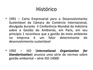 Histórico
• 1991 – Carta Empresarial para o Desenvolvimento
Sustentável da Câmara do Comércio Internacional,
divulgada durante II Conferência Mundial da Indústria
sobre a Gestão do Ambiente, em Paris, em seu
princípio 1 reconhece que a gestão do meio ambiente
na empresa é um fator determinante do
desenvolvimento sustentável
• 1992 – ISO (International Organization for
Standartization) anuncia uma série de normas sobre
gestão ambiental – série ISO 14000

 