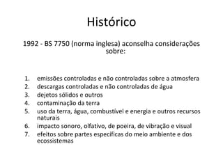 Histórico
1992 - BS 7750 (norma inglesa) aconselha considerações
sobre:
1.
2.
3.
4.
5.
6.
7.

emissões controladas e não controladas sobre a atmosfera
descargas controladas e não controladas de água
dejetos sólidos e outros
contaminação da terra
uso da terra, água, combustível e energia e outros recursos
naturais
impacto sonoro, olfativo, de poeira, de vibração e visual
efeitos sobre partes específicas do meio ambiente e dos
ecossistemas

 