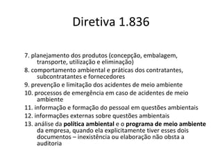Diretiva 1.836
7. planejamento dos produtos (concepção, embalagem,
transporte, utilização e eliminação)
8. comportamento ambiental e práticas dos contratantes,
subcontratantes e fornecedores
9. prevenção e limitação dos acidentes de meio ambiente
10. processos de emergência em caso de acidentes de meio
ambiente
11. informação e formação do pessoal em questões ambientais
12. informações externas sobre questões ambientais
13. análise da política ambiental e o programa de meio ambiente
da empresa, quando ela explicitamente tiver esses dois
documentos – inexistência ou elaboração não obsta a
auditoria

 