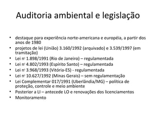 Auditoria ambiental e legislação
• destaque para experiência norte-americana e européia, a partir dos
anos de 1980
• projetos de lei (União) 3.160/1992 (arquivado) e 3.539/1997 (em
tramitação)
• Lei no 1.898/1991 (Rio de Janeiro) – regulamentada
• Lei no 4.802/1993 (Espírito Santo) – regulamentada
• Lei no 3.968/1993 (Vitória-ES) - regulamentada
• Lei no 10.627/1992 (Minas Gerais) – sem regulamentação
• Lei Complementar 017/1991 (Uberlândia/MG) – política de
proteção, controle e meio ambiente
• Posterior a LI – antecede LO e renovações dos licenciamentos
• Monitoramento

 