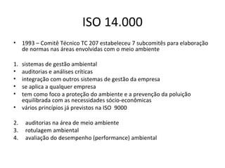 ISO 14.000
•

1993 – Comitê Técnico TC 207 estabeleceu 7 subcomitês para elaboração
de normas nas áreas envolvidas com o meio ambiente

1.
•
•
•
•

sistemas de gestão ambiental
auditorias e análises críticas
integração com outros sistemas de gestão da empresa
se aplica a qualquer empresa
tem como foco a proteção do ambiente e a prevenção da poluição
equilibrada com as necessidades sócio-econômicas
vários princípios já previstos na ISO 9000

•
2.
3.
4.

auditorias na área de meio ambiente
rotulagem ambiental
avaliação do desempenho (performance) ambiental

 
