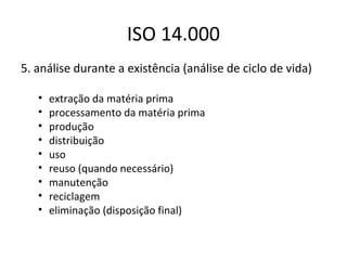 ISO 14.000
5. análise durante a existência (análise de ciclo de vida)
•
•
•
•
•
•
•
•
•

extração da matéria prima
processamento da matéria prima
produção
distribuição
uso
reuso (quando necessário)
manutenção
reciclagem
eliminação (disposição final)

 