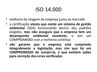 ISO 14.000
• melhoria da imagem da empresa junto ao mercado
• a certificação atesta que existe um sistema de gestão
ambiental (SGA) funcionando dentro dos padrões
exigidos, mas não assegura que a empresa tem um
desempenho ambiental excelente, e sim um
COMPROMISSO com a melhoria contínua
• não garante que a empresa está cumprindo
integralmente a legislação, mas sim que há um
COMPROMISSO de cumpri-la, e que existem ações
para correção dos erros verificados

 