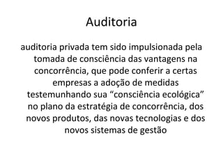 Auditoria
auditoria privada tem sido impulsionada pela
tomada de consciência das vantagens na
concorrência, que pode conferir a certas
empresas a adoção de medidas
testemunhando sua “consciência ecológica”
no plano da estratégia de concorrência, dos
novos produtos, das novas tecnologias e dos
novos sistemas de gestão

 