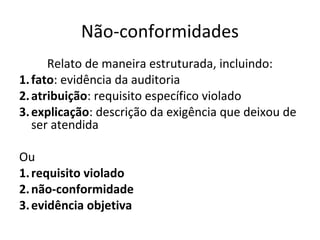 Não-conformidades
Relato de maneira estruturada, incluindo:
1. fato: evidência da auditoria
2. atribuição: requisito específico violado
3. explicação: descrição da exigência que deixou de
ser atendida
Ou
1. requisito violado
2. não-conformidade
3. evidência objetiva

 