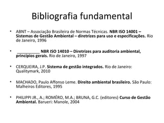 Bibliografia fundamental
•

ABNT – Associação Brasileira de Normas Técnicas. NBR ISO 14001 –
Sistemas de Gestão Ambiental – diretrizes para uso e especificações. Rio
de Janeiro, 1996

•

__________ NBR ISO 14010 – Diretrizes para auditoria ambiental,
princípios gerais. Rio de Janeiro, 1997

•

CERQUEIRA, J.P. Sistema de gestão integrados. Rio de Janeiro:
Qualitymark, 2010

•

MACHADO, Paulo Affonso Leme. Direito ambiental brasileiro. São Paulo:
Malheiros Editores, 1995

•

PHILIPPI JR., A.; ROMÉRO, M.A.; BRUNA, G.C. (editores) Curso de Gestão
Ambiental. Barueri: Manole, 2004

 