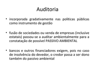 Auditoria
• incorporada gradativamente nas políticas públicas
como instrumento de gestão
• fusão de sociedades ou venda de empresas (inclusive
estatais) passou-se a auditar ambientalmente para a
constatação de possível PASSIVO AMBIENTAL
• bancos e outros financiadores exigem, pois no caso
de insolvência do devedor, o credor passa a ser dono
também do passivo ambiental

 