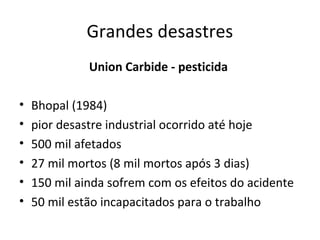 Grandes desastres
Union Carbide - pesticida
•
•
•
•
•
•

Bhopal (1984)
pior desastre industrial ocorrido até hoje
500 mil afetados
27 mil mortos (8 mil mortos após 3 dias)
150 mil ainda sofrem com os efeitos do acidente
50 mil estão incapacitados para o trabalho

 