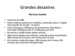 Grandes desastres
Vila Socó, Cubatão
• Fevereiro de 1984
• Maior acidente químico em Cubatão, conhecida como a “cidade
mais poluída do mundo”, na época
• Calor ultrapassou 1000 graus de temperatura (Vila Alpina –
cremação a 800 graus por 3’ e 1000 graus por 30”)
• 93 mortos e 4.000 feridos (dados oficiais)
• 508 mortos (dados extra-oficiais), sendo 86 corpos encontrados,
300 crianças de 0-3 anos; 122 crianças de 3-6 anos
• 631 mortos, sendo 86 corpos, 300 crianças de 0-3 anos; 245
crianças que continuam desaparecidas

 